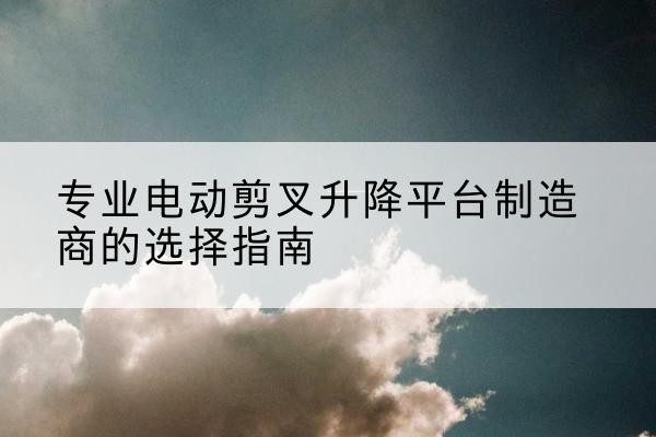 罗定电动剪叉升降平台厂家-专业电动剪叉升降平台制造商的选择指南