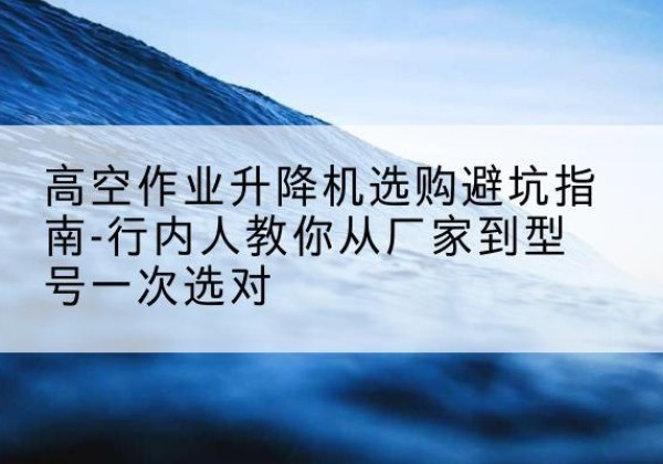 罗定升降平台厂家-高空作业升降机选购避坑指南-行内人教你从厂家到型号一次选对