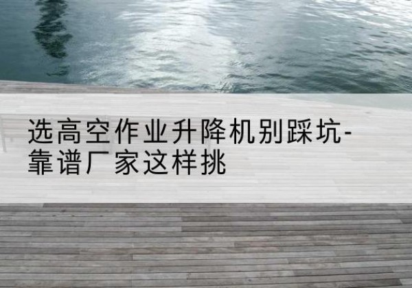罗定剪叉式升降机厂家-选高空作业升降机别踩坑-靠谱厂家这样挑