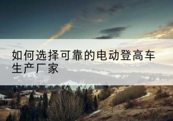 罗定电动登高车厂家-如何选择可靠的电动登高车生产厂家