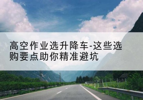 罗定升降车厂家-高空作业选升降车-这些选购要点助你*避坑