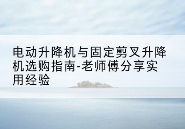 罗定电动升降机怎么选-电动升降机与固定剪叉升降机选购指南-老师傅分享实用经验