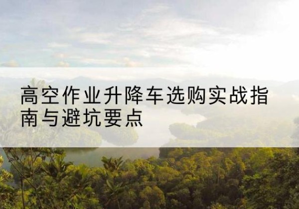 罗定升降车怎么选-高空作业升降车选购实战指南与避坑要点