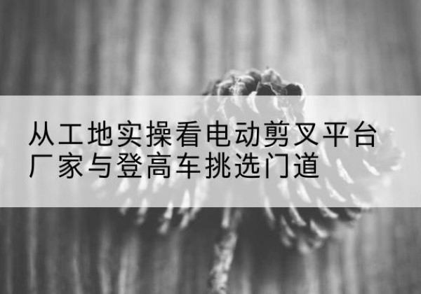 罗定电动剪叉升降平台厂家-从工地实操看电动剪叉平台厂家与登高车挑选门道