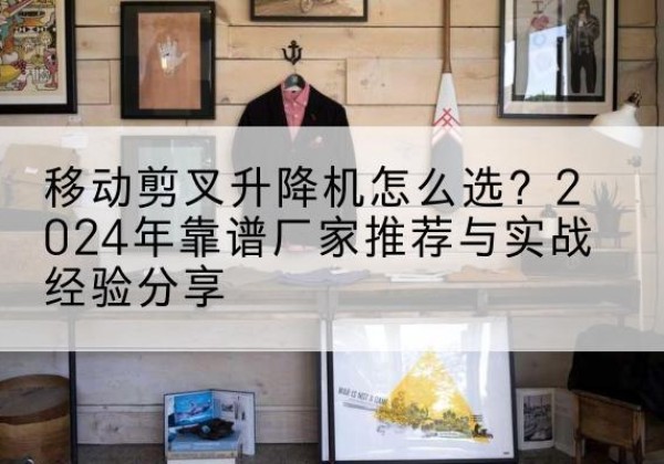 罗定升降平台厂家推荐-移动剪叉升降机怎么选？2024年靠谱厂家推荐与实战经验分享