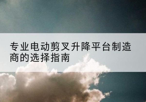 罗定电动剪叉升降平台厂家-专业电动剪叉升降平台制造商的选择指南
