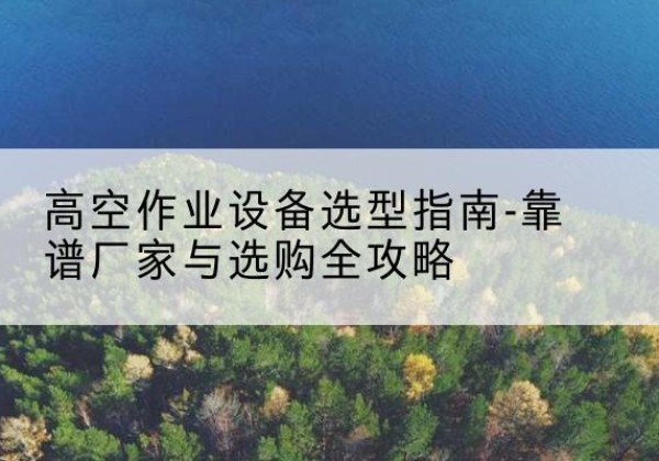 罗定升降车厂家-高空作业设备选型指南-靠谱厂家与选购全攻略